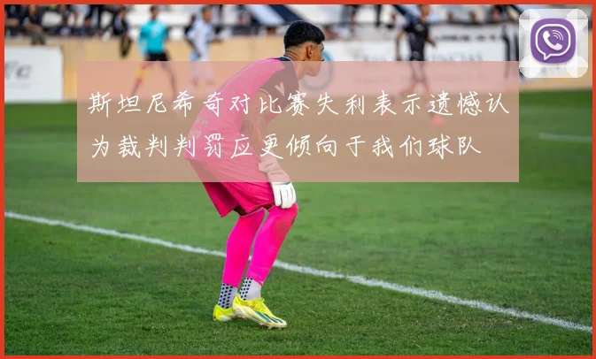 斯坦尼希奇对比赛失利表示遗憾认为裁判判罚应更倾向于我们球队