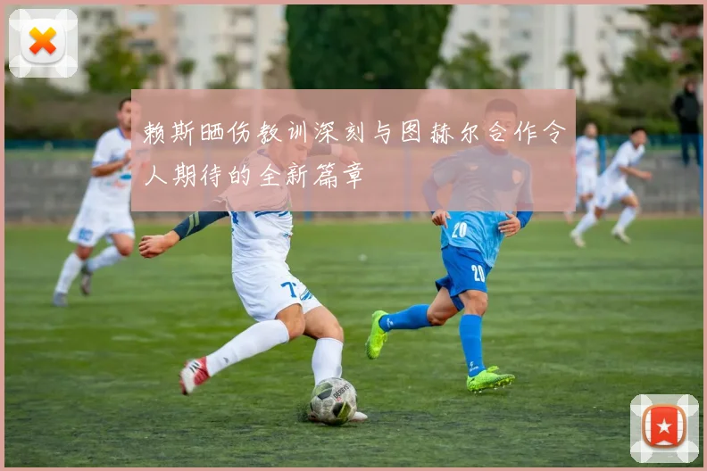赖斯晒伤教训深刻与图赫尔合作令人期待的全新篇章
