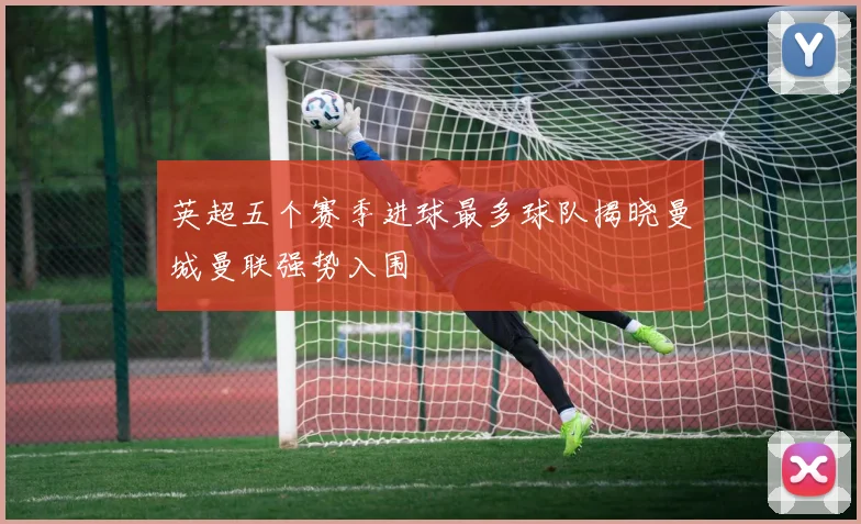 英超五个赛季进球最多球队揭晓曼城曼联强势入围