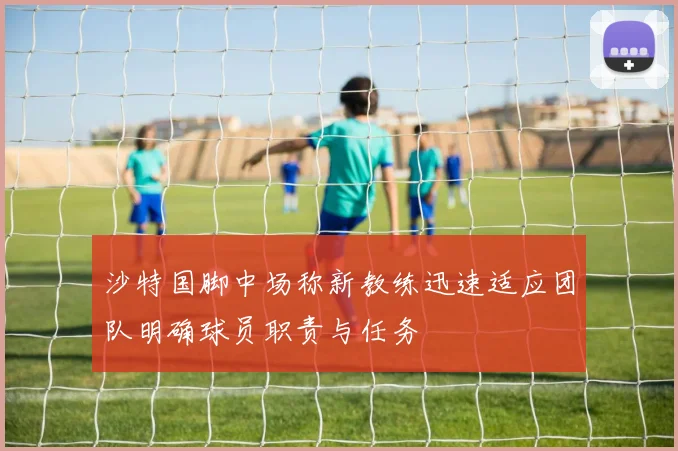 沙特国脚中场称新教练迅速适应团队明确球员职责与任务