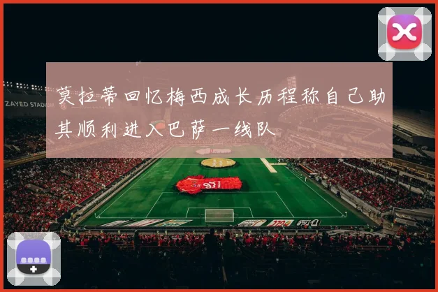 莫拉蒂回忆梅西成长历程称自己助其顺利进入巴萨一线队