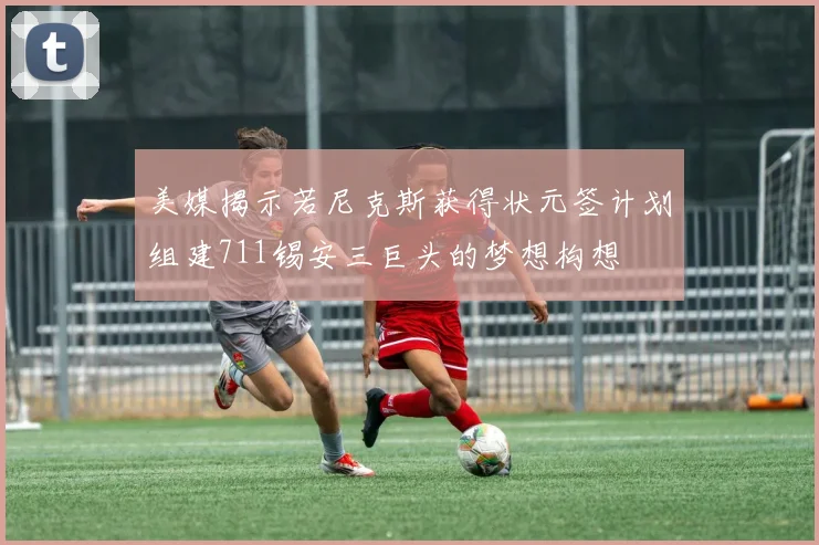 美媒揭示若尼克斯获得状元签计划组建711锡安三巨头的梦想构想